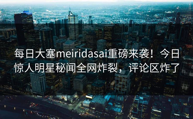 每日大塞meiridasai重磅来袭！今日惊人明星秘闻全网炸裂，评论区炸了