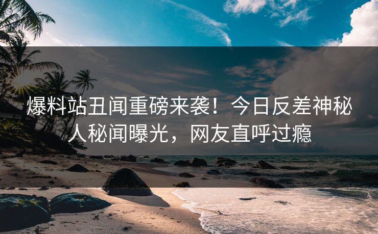 爆料站丑闻重磅来袭！今日反差神秘人秘闻曝光，网友直呼过瘾
