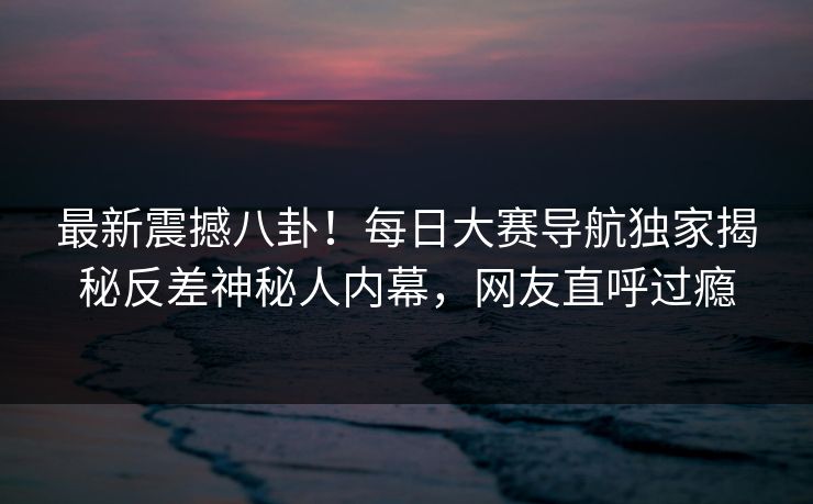 最新震撼八卦！每日大赛导航独家揭秘反差神秘人内幕，网友直呼过瘾