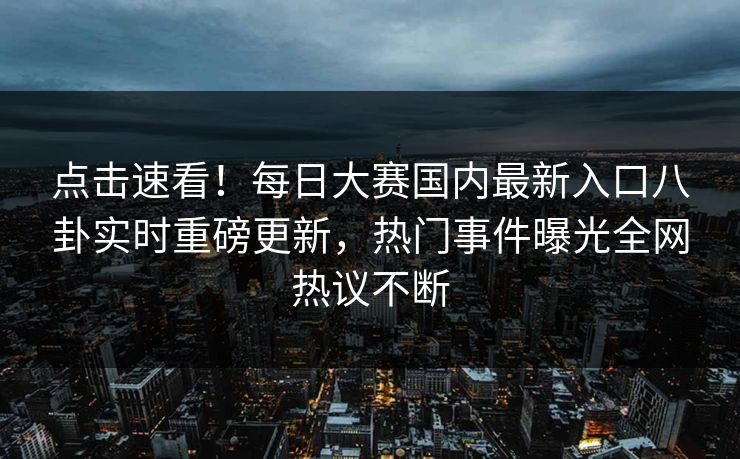 点击速看！每日大赛国内最新入口八卦实时重磅更新，热门事件曝光全网热议不断