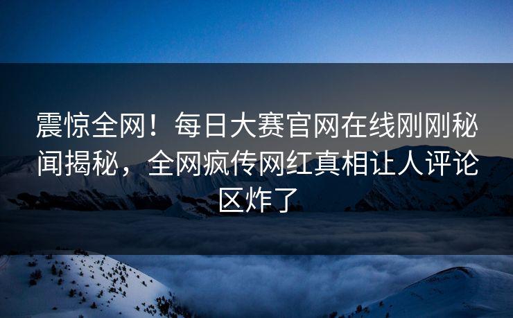 震惊全网！每日大赛官网在线刚刚秘闻揭秘，全网疯传网红真相让人评论区炸了