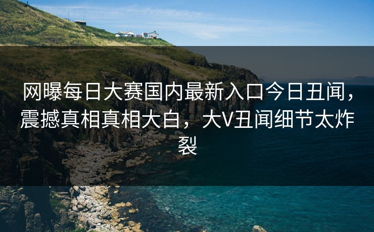网曝每日大赛国内最新入口今日丑闻，震撼真相真相大白，大V丑闻细节太炸裂