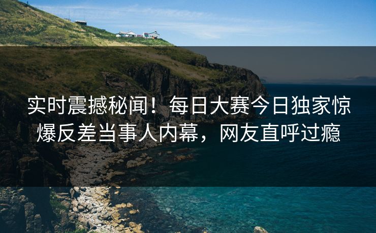 实时震撼秘闻！每日大赛今日独家惊爆反差当事人内幕，网友直呼过瘾
