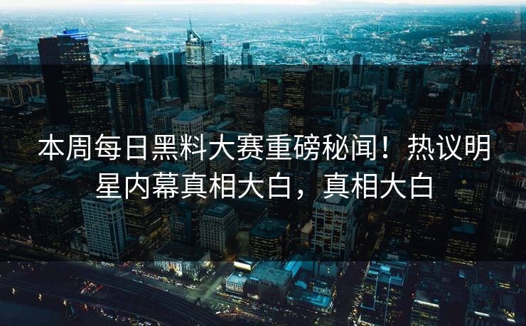 本周每日黑料大赛重磅秘闻！热议明星内幕真相大白，真相大白