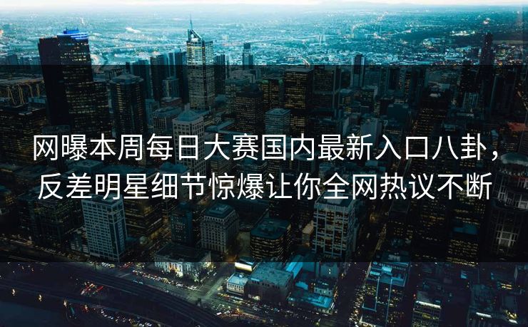 网曝本周每日大赛国内最新入口八卦，反差明星细节惊爆让你全网热议不断
