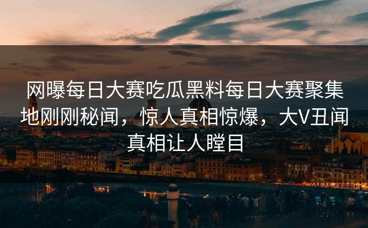 网曝每日大赛吃瓜黑料每日大赛聚集地刚刚秘闻，惊人真相惊爆，大V丑闻真相让人瞠目
