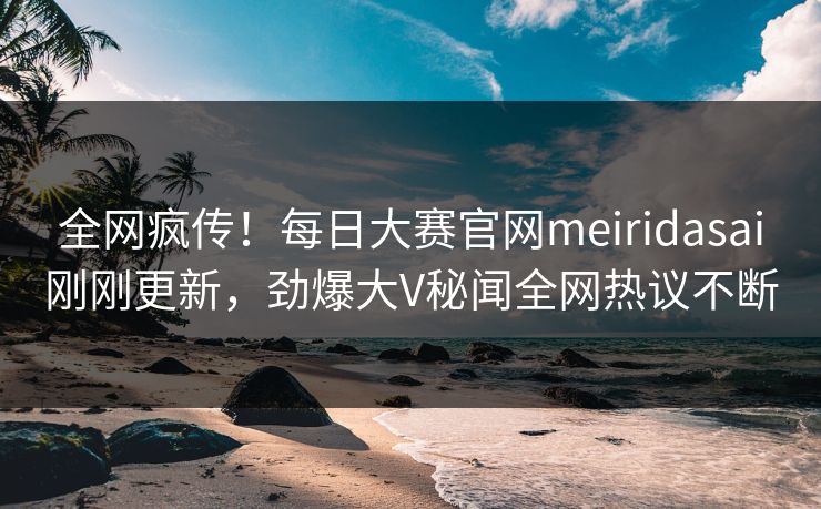 全网疯传！每日大赛官网meiridasai刚刚更新，劲爆大V秘闻全网热议不断