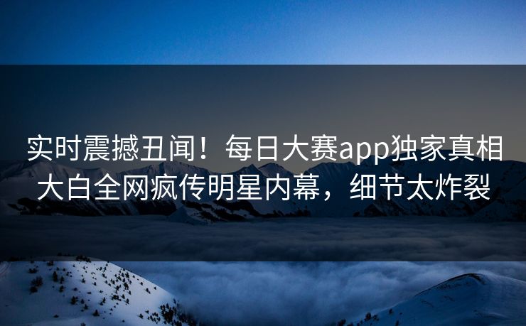 实时震撼丑闻！每日大赛app独家真相大白全网疯传明星内幕，细节太炸裂