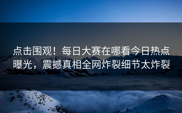 点击围观！每日大赛在哪看今日热点曝光，震撼真相全网炸裂细节太炸裂