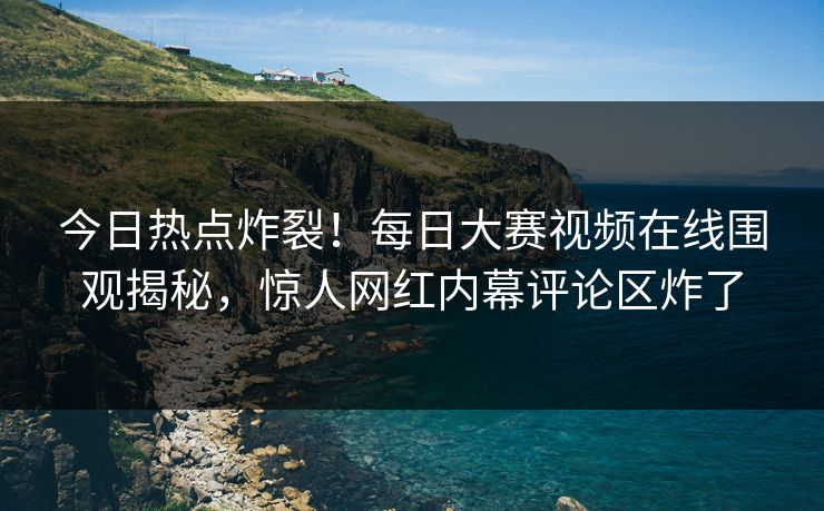 今日热点炸裂！每日大赛视频在线围观揭秘，惊人网红内幕评论区炸了