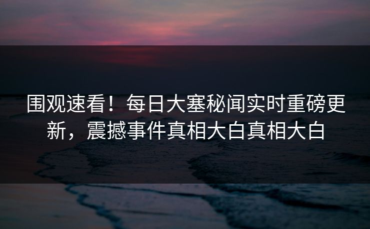 围观速看！每日大塞秘闻实时重磅更新，震撼事件真相大白真相大白
