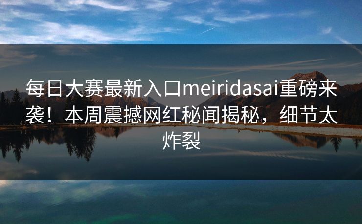 每日大赛最新入口meiridasai重磅来袭！本周震撼网红秘闻揭秘，细节太炸裂