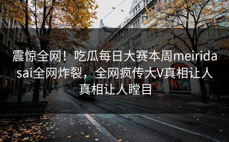 震惊全网！吃瓜每日大赛本周meiridasai全网炸裂，全网疯传大V真相让人真相让人瞠目