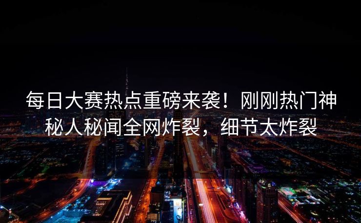 每日大赛热点重磅来袭！刚刚热门神秘人秘闻全网炸裂，细节太炸裂