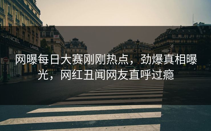 网曝每日大赛刚刚热点，劲爆真相曝光，网红丑闻网友直呼过瘾