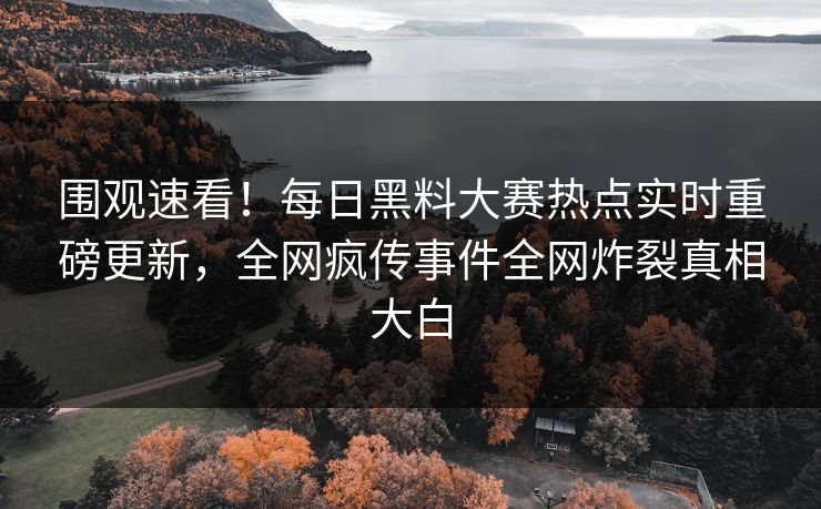 围观速看！每日黑料大赛热点实时重磅更新，全网疯传事件全网炸裂真相大白