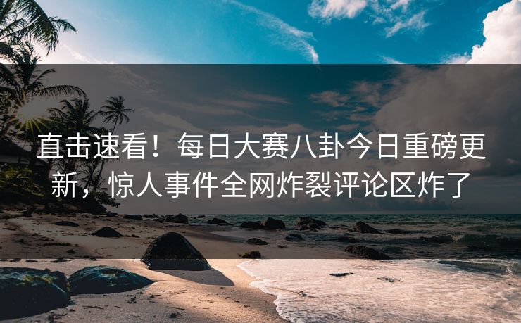 直击速看！每日大赛八卦今日重磅更新，惊人事件全网炸裂评论区炸了