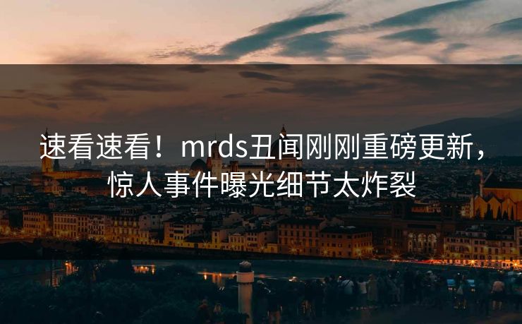 速看速看！mrds丑闻刚刚重磅更新，惊人事件曝光细节太炸裂