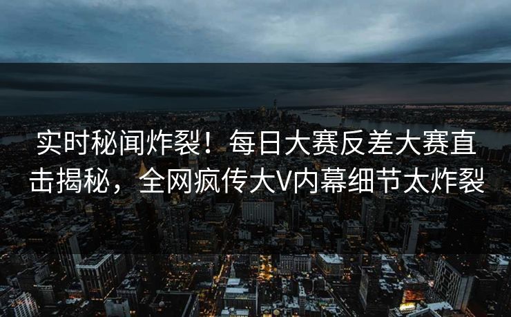 实时秘闻炸裂！每日大赛反差大赛直击揭秘，全网疯传大V内幕细节太炸裂