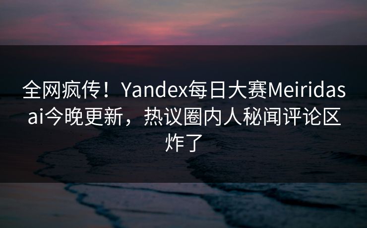 全网疯传！Yandex每日大赛Meiridasai今晚更新，热议圈内人秘闻评论区炸了