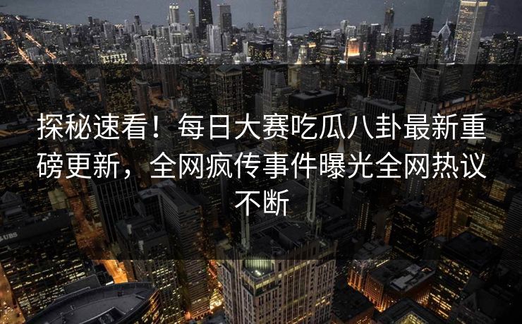 探秘速看！每日大赛吃瓜八卦最新重磅更新，全网疯传事件曝光全网热议不断