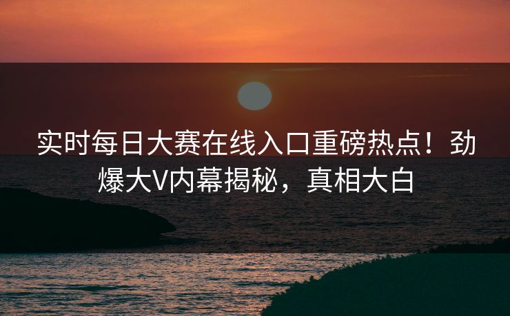实时每日大赛在线入口重磅热点！劲爆大V内幕揭秘，真相大白