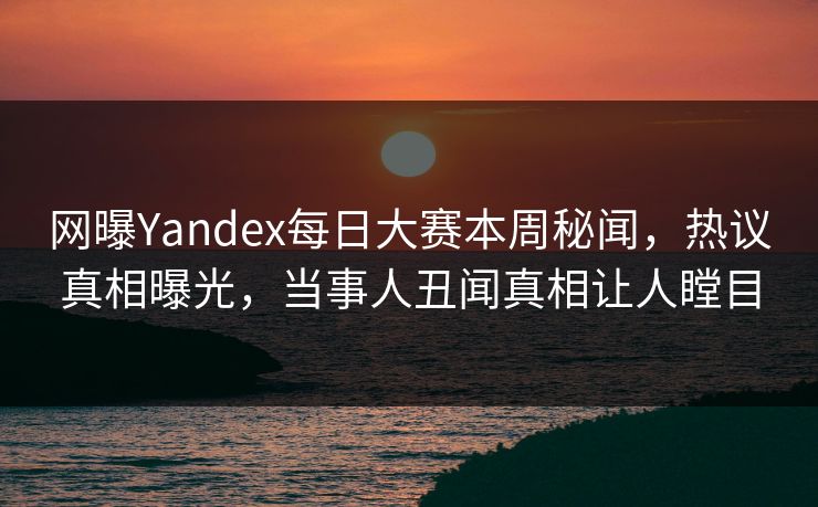 网曝Yandex每日大赛本周秘闻，热议真相曝光，当事人丑闻真相让人瞠目