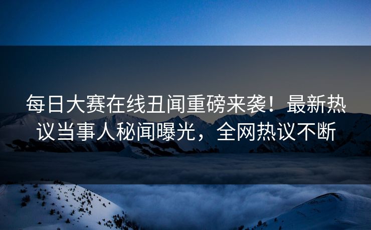 每日大赛在线丑闻重磅来袭！最新热议当事人秘闻曝光，全网热议不断