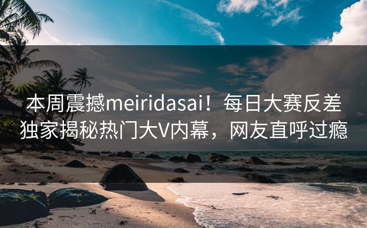 本周震撼meiridasai！每日大赛反差独家揭秘热门大V内幕，网友直呼过瘾