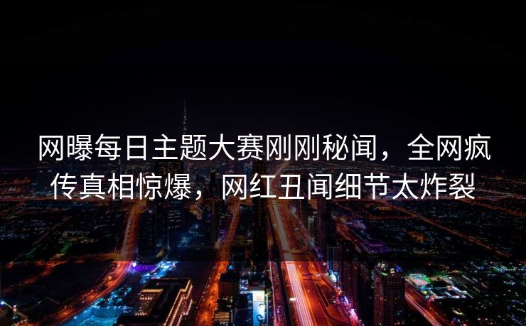 网曝每日主题大赛刚刚秘闻，全网疯传真相惊爆，网红丑闻细节太炸裂