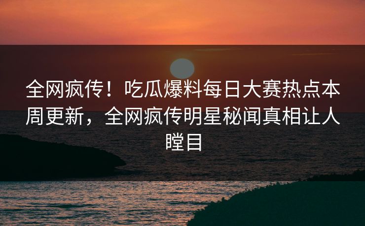 全网疯传！吃瓜爆料每日大赛热点本周更新，全网疯传明星秘闻真相让人瞠目