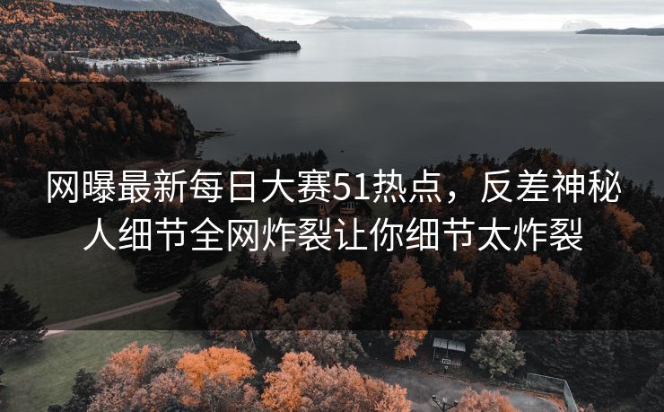 网曝最新每日大赛51热点，反差神秘人细节全网炸裂让你细节太炸裂