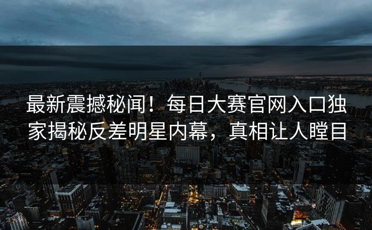 最新震撼秘闻！每日大赛官网入口独家揭秘反差明星内幕，真相让人瞠目