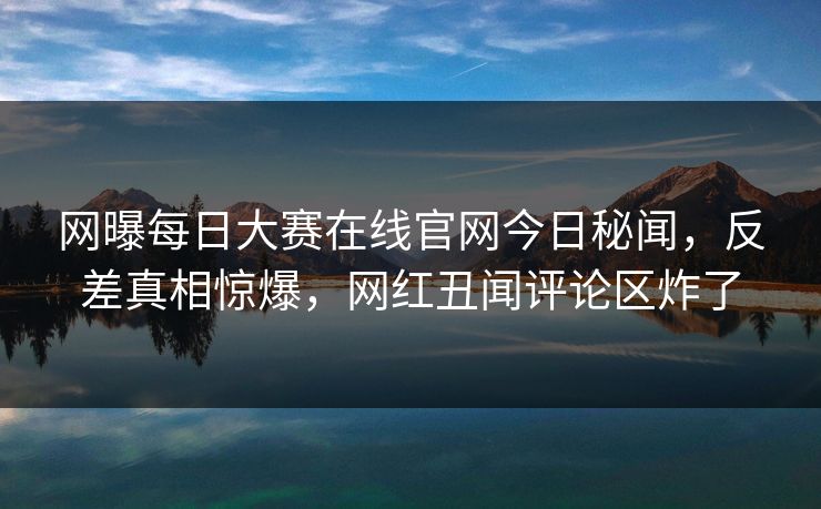 网曝每日大赛在线官网今日秘闻,反差真相惊爆,网红丑闻评论区炸了