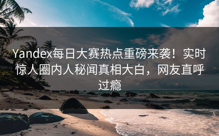 Yandex每日大赛热点重磅来袭!实时惊人圈内人秘闻真相大白,网友直呼过瘾