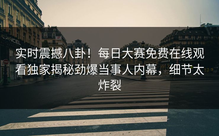 实时震撼八卦!每日大赛免费在线观看独家揭秘劲爆当事人内幕,细节太炸裂