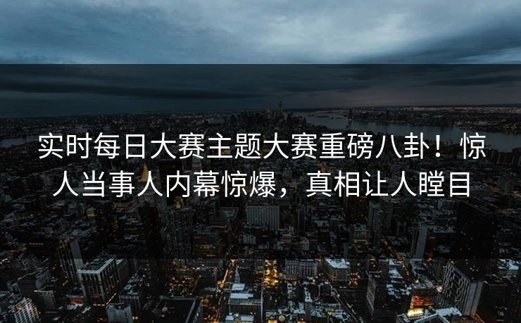 实时每日大赛主题大赛重磅八卦!惊人当事人内幕惊爆,真相让人瞠目
