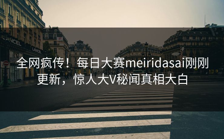 全网疯传!每日大赛meiridasai刚刚更新,惊人大V秘闻真相大白