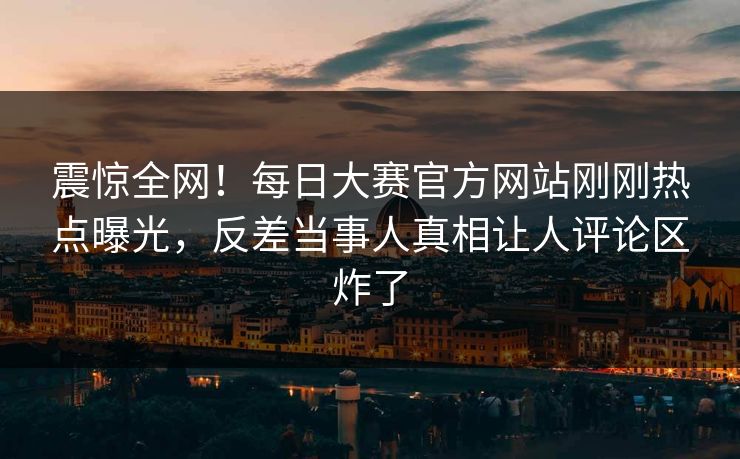 震惊全网！每日大赛官方网站刚刚热点曝光，反差当事人真相让人评论区炸了