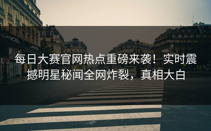 每日大赛官网热点重磅来袭！实时震撼明星秘闻全网炸裂，真相大白