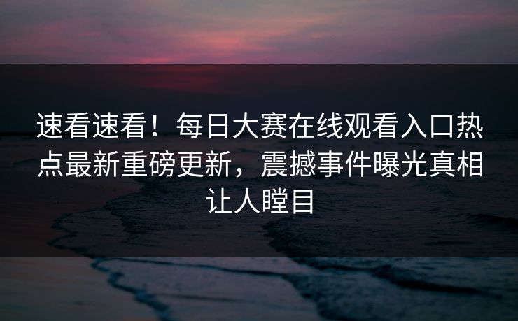 速看速看！每日大赛在线观看入口热点最新重磅更新，震撼事件曝光真相让人瞠目