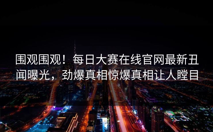 围观围观！每日大赛在线官网最新丑闻曝光，劲爆真相惊爆真相让人瞠目