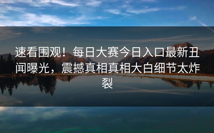 速看围观！每日大赛今日入口最新丑闻曝光，震撼真相真相大白细节太炸裂