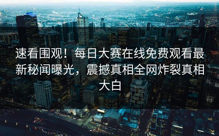 速看围观！每日大赛在线免费观看最新秘闻曝光，震撼真相全网炸裂真相大白