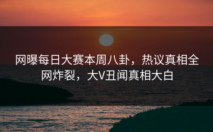 网曝每日大赛本周八卦，热议真相全网炸裂，大V丑闻真相大白