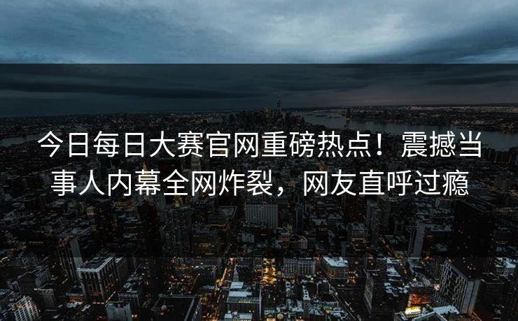 今日每日大赛官网重磅热点！震撼当事人内幕全网炸裂，网友直呼过瘾