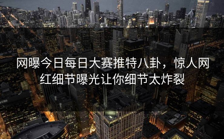 网曝今日每日大赛推特八卦，惊人网红细节曝光让你细节太炸裂