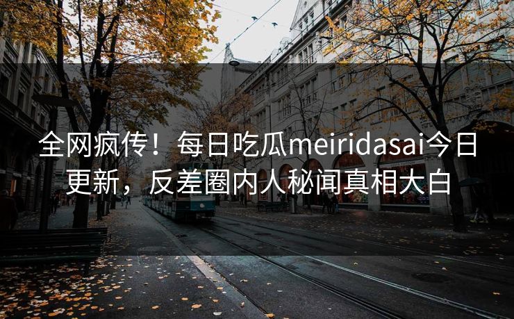 全网疯传！每日吃瓜meiridasai今日更新，反差圈内人秘闻真相大白