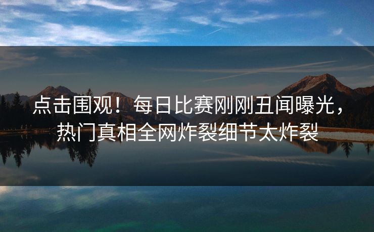 点击围观！每日比赛刚刚丑闻曝光，热门真相全网炸裂细节太炸裂