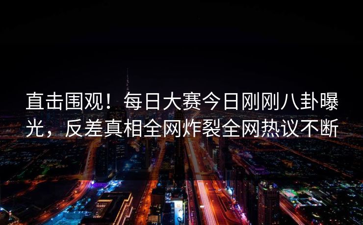 直击围观！每日大赛今日刚刚八卦曝光，反差真相全网炸裂全网热议不断